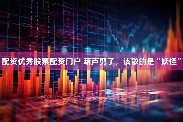 配资优秀股票配资门户 葫芦剪了，该散的是“妖怪”
